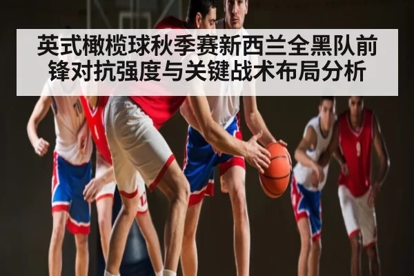 英式橄榄球秋季赛新西兰全黑队前锋对抗强度与关键战术布局分析