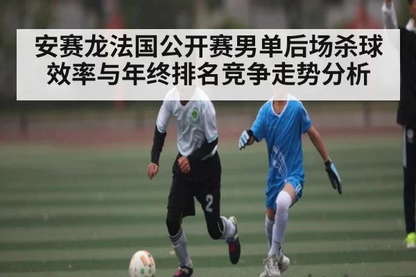 安赛龙法国公开赛男单后场杀球效率与年终排名竞争走势分析